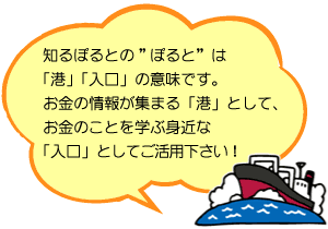 知るぽるとの「ぽると」は港、入り口の意味です。お金の情報が集まる港として、お金のことを学ぶ身近な入り口としてご活用ください！